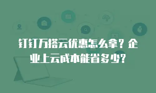 钉钉万搭云优惠怎么拿？企业上云成本能省多少？