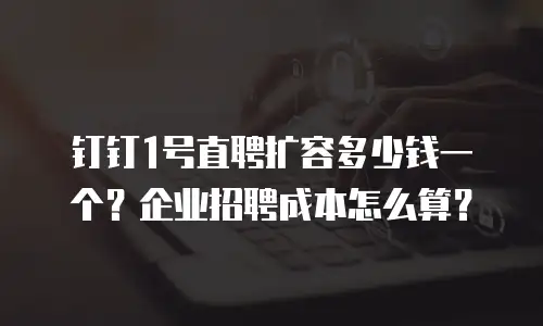 钉钉1号直聘扩容多少钱一个？企业招聘成本怎么算？