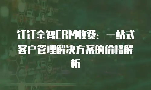 钉钉金智CRM收费：一站式客户管理解决方案的价格解析