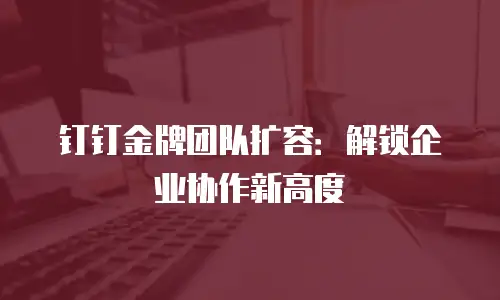 钉钉金牌团队扩容：解锁企业协作新高度