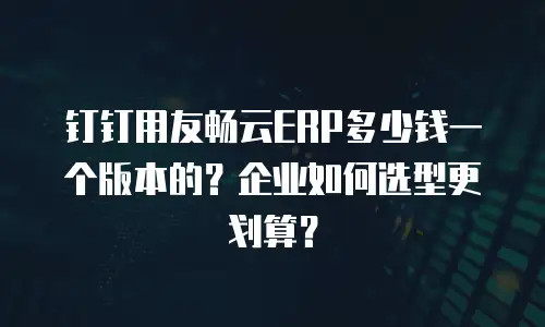 钉钉用友畅云ERP多少钱一个版本的？企业如何选型更划算？
