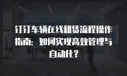 钉钉车辆在线租赁流程操作指南：如何实现高效管理与自动化？