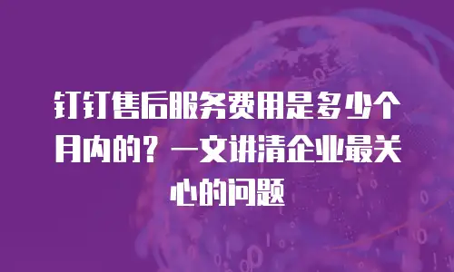 钉钉售后服务费用是多少个月内的？一文讲清企业最关心的问题