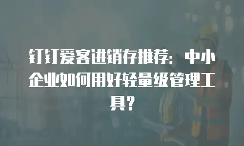 钉钉爱客进销存推荐：中小企业如何用好轻量级管理工具？