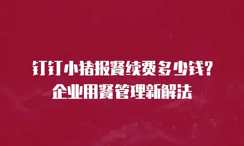 钉钉小猪报餐续费多少钱？企业用餐管理新解法