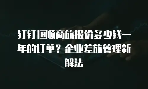 钉钉恒顺商旅报价多少钱一年的订单？企业差旅管理新解法