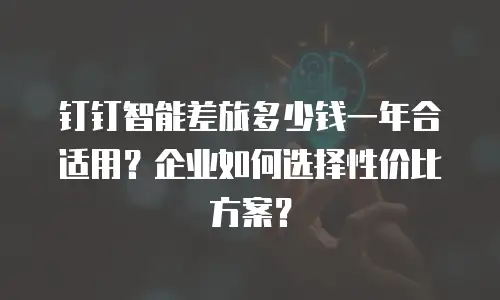 钉钉智能差旅多少钱一年合适用？企业如何选择性价比方案？