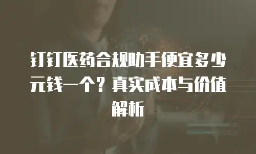 钉钉医药合规助手便宜多少元钱一个？真实成本与价值解析