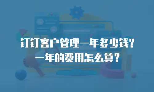 钉钉客户管理一年多少钱？一年的费用怎么算？