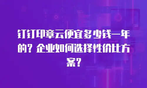 钉钉印章云便宜多少钱一年的？企业如何选择性价比方案？