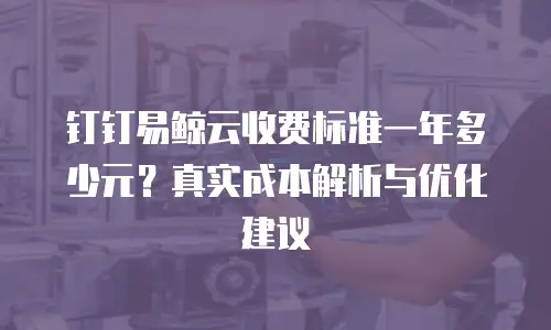 钉钉易鲸云收费标准一年多少元？真实成本解析与优化建议