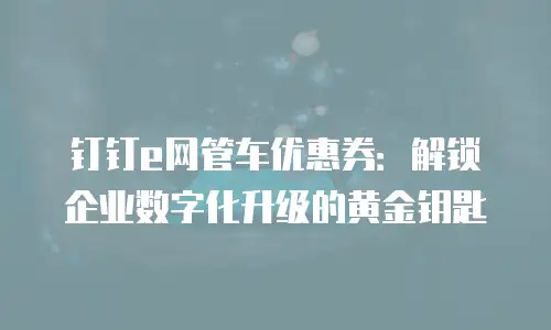 钉钉e网管车优惠券：解锁企业数字化升级的黄金钥匙