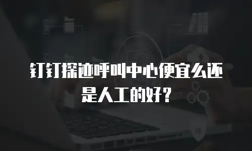 钉钉探迹呼叫中心便宜么还是人工的好？