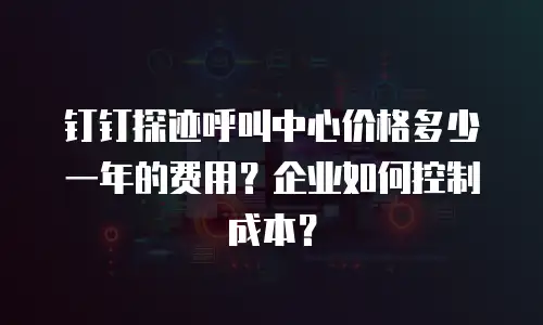 钉钉探迹呼叫中心价格多少一年的费用？企业如何控制成本？