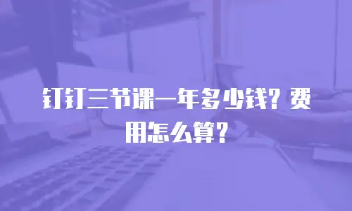 钉钉三节课一年多少钱？费用怎么算？