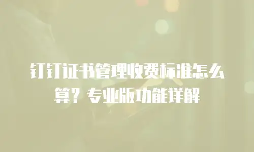 钉钉证书管理收费标准怎么算？专业版功能详解