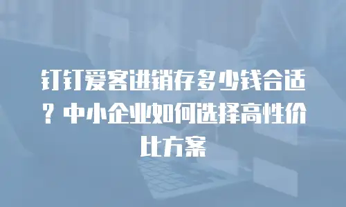 钉钉爱客进销存多少钱合适？中小企业如何选择高性价比方案