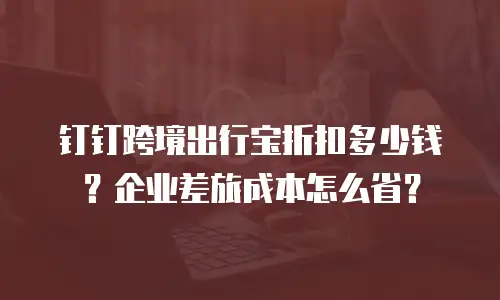 钉钉跨境出行宝折扣多少钱？企业差旅成本怎么省？