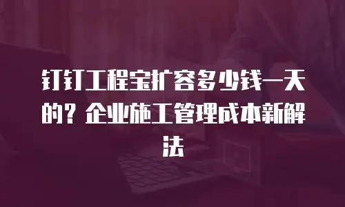 钉钉工程宝扩容多少钱一天的？企业施工管理成本新解法