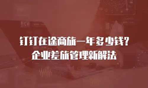 钉钉在途商旅一年多少钱？企业差旅管理新解法