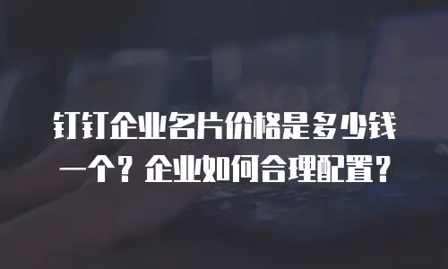 钉钉企业名片价格是多少钱一个？企业如何合理配置？