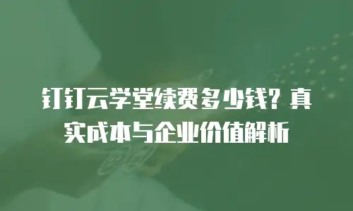 钉钉云学堂续费多少钱？真实成本与企业价值解析