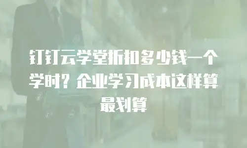 钉钉云学堂折扣多少钱一个学时？企业学习成本这样算最划算