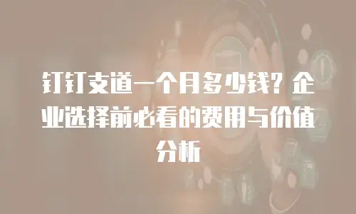 钉钉支道一个月多少钱？企业选择前必看的费用与价值分析