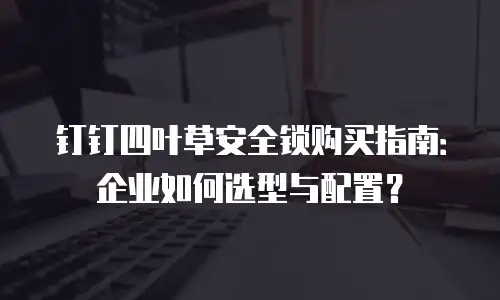 钉钉四叶草安全锁购买指南：企业如何选型与配置？