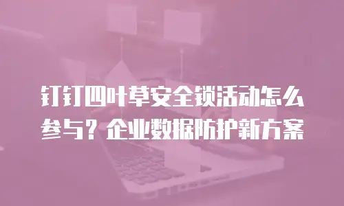 钉钉四叶草安全锁活动怎么参与？企业数据防护新方案