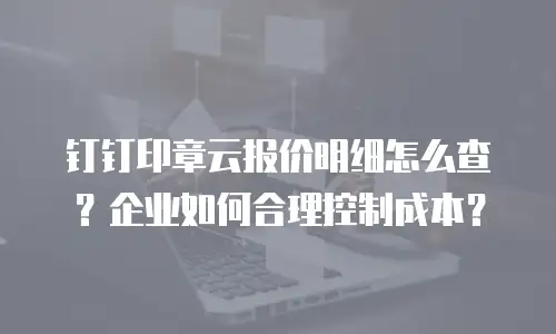 钉钉印章云报价明细怎么查？企业如何合理控制成本？