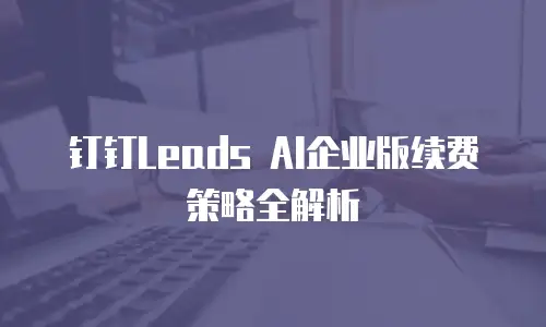 钉钉Leads AI企业版续费策略全解析
