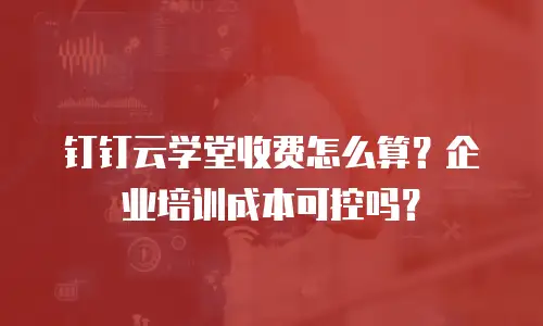 钉钉云学堂收费怎么算？企业培训成本可控吗？