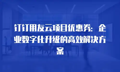 钉钉用友云项目优惠券：企业数字化升级的高效解决方案
