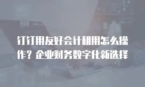钉钉用友好会计租用怎么操作？企业财务数字化新选择