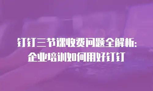 钉钉三节课收费问题全解析：企业培训如何用好钉钉