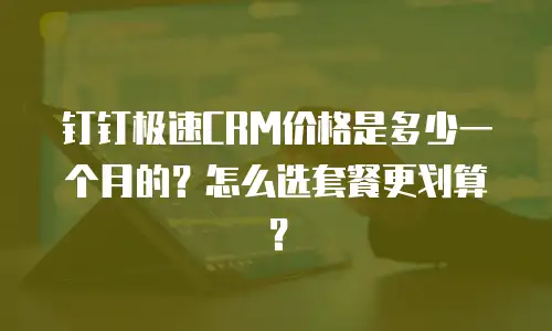 钉钉极速CRM价格是多少一个月的？怎么选套餐更划算？
