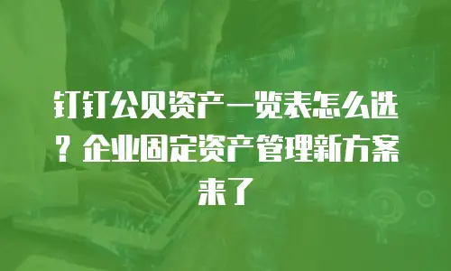 钉钉公贝资产一览表怎么选？企业固定资产管理新方案来了