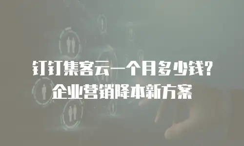 钉钉集客云一个月多少钱？企业营销降本新方案