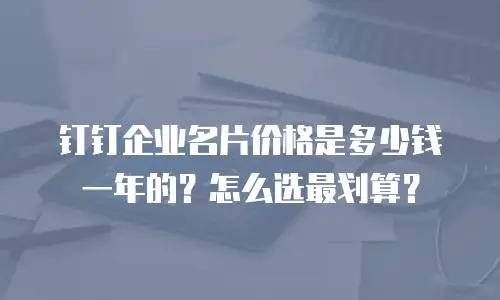 钉钉企业名片价格是多少钱一年的？怎么选最划算？