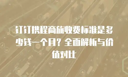 钉钉携程商旅收费标准是多少钱一个月？全面解析与价值对比
