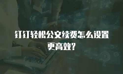 钉钉轻松公文续费怎么设置更高效？