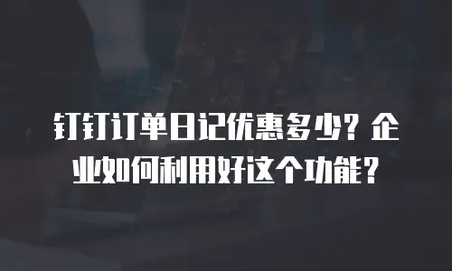 钉钉订单日记优惠多少？企业如何利用好这个功能？