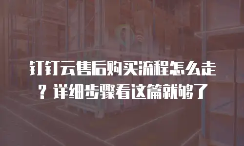 钉钉云售后购买流程怎么走？详细步骤看这篇就够了