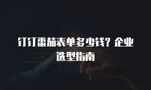 钉钉番茄表单多少钱？企业选型指南
