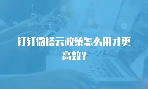 钉钉微搭云政策怎么用才更高效？
