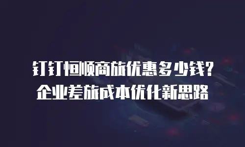 钉钉恒顺商旅优惠多少钱？企业差旅成本优化新思路