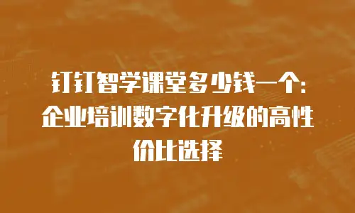 钉钉智学课堂多少钱一个：企业培训数字化升级的高性价比选择
