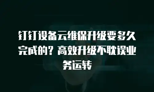钉钉设备云维保升级要多久完成的？高效升级不耽误业务运转