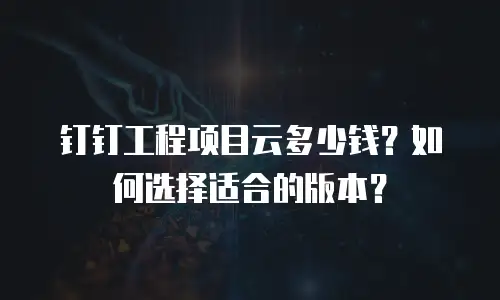 钉钉工程项目云多少钱？如何选择适合的版本？